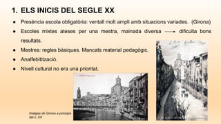 1. ELS INICIS DEL SEGLE XX
● Presència escola obligatòria: ventall molt ampli amb situacions variades. (Girona)
● Escoles mixtes ateses per una mestra, mainada diversa dificulta bons
resultats.
● Mestres: regles bàsiques. Mancats material pedagògic.
● Analfebitització.
● Nivell cultural no era una prioritat.
Imatges de Girona a principis
del s. XX
 