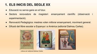 ● Educació no servia gaire en el futur.
● Sectors renovadors de magisteri: ensenyament científic (observació i
experimentació).
● Renovació Pedagògica: mestres volen millorar ensenyament, moviment general.
● Difusió del llibre escolar a Espanya i a Amèrica (editorial Dalmau Carles).
1. ELS INICIS DEL SEGLE XX
Llibres de l’editorial Dalmau Carles
 