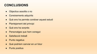 CONCLUSIONS
● Objectius assolits o no
● Coneixements adquirits
● Què ens ha permès conèixer aquest estudi
● Plantejament del principi
● Què ens ha sorprès
● Personatges que hem conegut
● Satisfacció treball
● Punts negatius
● Què podríem canviar en un futur
● Punts positius
 