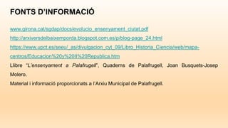 FONTS D’INFORMACIÓ
www.girona.cat/sgdap/docs/evolucio_ensenyament_ciutat.pdf
http://arxiversdelbaixemporda.blogspot.com.es/p/blog-page_24.html
https://www.upct.es/seeu/_as/divulgacion_cyt_09/Libro_Historia_Ciencia/web/mapa-
centros/Educacion%20y%20II%20Republica.htm
Llibre “L’ensenyament a Palafrugell”, Quaderns de Palafrugell, Joan Busquets-Josep
Molero.
Material i informació proporcionats a l’Arxiu Municipal de Palafrugell.
 