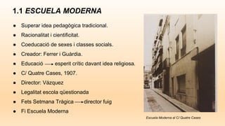 1.1 ESCUELA MODERNA
● Superar idea pedagògica tradicional.
● Racionalitat i cientificitat.
● Coeducació de sexes i classes socials.
● Creador: Ferrer i Guàrdia.
● Educació esperit crític davant idea religiosa.
● C/ Quatre Cases, 1907.
● Director: Vázquez
● Legalitat escola qüestionada
● Fets Setmana Tràgica director fuig
● Fi Escuela Moderna
Escuela Moderna al C/ Quatre Cases
 