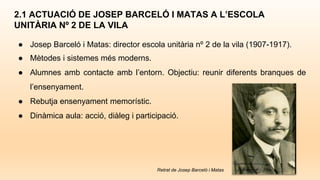 2.1 ACTUACIÓ DE JOSEP BARCELÓ I MATAS A L’ESCOLA
UNITÀRIA Nº 2 DE LA VILA
● Josep Barceló i Matas: director escola unitària nº 2 de la vila (1907-1917).
● Mètodes i sistemes més moderns.
● Alumnes amb contacte amb l’entorn. Objectiu: reunir diferents branques de
l’ensenyament.
● Rebutja ensenyament memorístic.
● Dinàmica aula: acció, diàleg i participació.
Retrat de Josep Barceló i Matas
 
