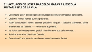 ● Continguts útils + bones lliçons de ciutadania: conviure i treballar conscients.
● Objectiu: formar homes cultes i preparats.
● 1909 clausurades vàries escoles privades: laiques i Escuela Moderna. Bona
anomenada de l’escola matrícula augmenta.
● Va lluitar per l’ensenyament gratuït i la millora del sou dels mestres.
● Activitat educativa dins i fora l’escola.
● Gran atenció a la joventut de classes econòmicament febles.
2.1 ACTUACIÓ DE JOSEP BARCELÓ I MATAS A L’ESCOLA
UNITÀRIA Nº 2 DE LA VILA
 