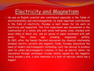 Electricity and Magnetism
 He was an English scientist who contributed especially in the fields of
  electrochemistry and electromagnetism, he made important contributions
  in the field of electricity. Faraday is best known for his work on
  electricity and magnetism. The first experiment was documented in the
  construction of a voltaic pile with seven half-penny coins, stacked with
  seven disks of sheet zinc, and six pieces of paper moistened with salt
  water.      This   stack      was     breaking    magnesium      sulfate.
  In 1821, after the Danish Oersted discovered the chemical relationship
  between electric currents and magnetic fields, Faraday discovered the
  basis of modern electromagnetic technology, built two devices to produce
  what he called electromagnetic rotation, in fact, an electric motor. He
  discovered through continuous circular motion caused by the magnetic
  force around a wire, a wire immersed in a bath of mercury which has a
  magnet.
 