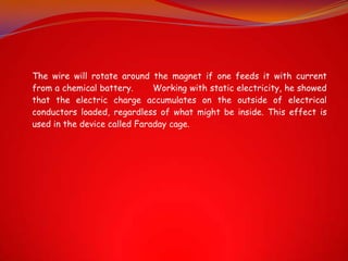 The wire will rotate around the magnet if one feeds it with current
from a chemical battery.      Working with static electricity, he showed
that the electric charge accumulates on the outside of electrical
conductors loaded, regardless of what might be inside. This effect is
used in the device called Faraday cage.
 