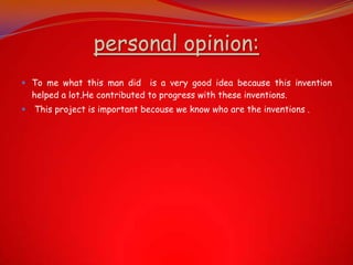 personal opinion:
 To me what this man did is a very good idea because this invention
  helped a lot.He contributed to progress with these inventions.
   This project is important becouse we know who are the inventions .
 