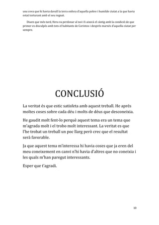 una cova que hi havia davall la terra enfora d’aquella pobre i humilde ciutat a la que havia
estat torturant amb el seu regnat.
Diuen que més tard, Hera va perdonar al noi i li aixecà el càstig amb la condició de que
primer es disculpés amb tots el habitants de Corintos i després marxés d’aquella ciutat per
sempre.
CONCLUSIÓ
La veritat és que estic satisfeta amb aquest treball. He aprés
moltes coses sobre cada déu i molts de déus que desconeixia.
He gaudit molt fent-lo perquè aquest tema era un tema que
m’agrada molt i el trobo molt interessant. La veritat es que
l’he trobat un treball un poc llarg però crec que el resultat
serà favorable.
Ja que aquest tema m’interessa hi havia coses que ja eren del
meu coneixement en canvi n’hi havia d’altres que no coneixia i
les quals m’han paregut interessants.
Esper que t’agradi.
10
 