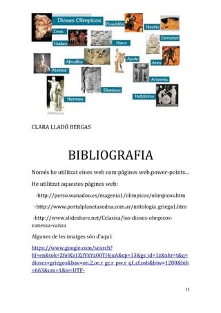 CLARA LLADÓ BERGAS
BIBLIOGRAFIA
Només he utilitzat eines web com:pàgines web,power-points...
He utilitzat aquestes pàgines web:
-http://perso.wanadoo.es/magenia1/olimpicos/olimpicos.htm
-http://www.portalplanetasedna.com.ar/mitologia_griega1.htm
-http://www.slideshare.net/Cclasica/los-dioses-olmpicos-
vanessa-vanza
Algunes de les imatges són d’aquí:
https://www.google.com/search?
hl=en&tok=ZfolKz1ZjlYkYz00TJ4juA&cp=13&gs_id=1z&xhr=t&q=
dioses+griegos&bav=on.2,or.r_gc.r_pw.r_qf.,cf.osb&biw=1280&bih
=663&um=1&ie=UTF-
11
 