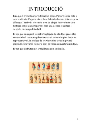 INTRODUCCIÓ
En aquest treball parlaré dels déus grecs. Parlaré sobre tota la
descendència d’aquests i explicaré detalladament tots els déus
olímpics.També hi haurà un mite en el que m’inventaré una
historia sobre un heroï grec i com una deessa el castiga i
després es compadeix d’ell.
Esper que en aquest treball s’expliquin bé els déus grecs i les
seves vides i resumesqui com eren els déus olímpics i com es
representaven.En moltes de les vides dels déus hi posaré
mites de com varen néixer o cam es varen convertir amb déus.
Esper que disfruteu del treball tant com jo fent-lo.
3
 