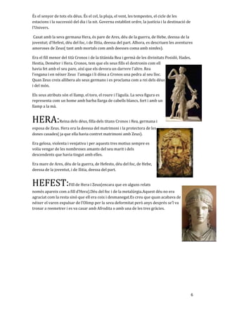 És el senyor de tots els déus. És el cel, la pluja, el vent, les tempestes, el cicle de les
estacions i la successió del dia i la nit. Governa establint ordre, la justícia i la destinació de
l'Univers.
Casat amb la seva germana Hera, és pare de Ares, déu de la guerra, de Hebe, deessa de la
joventut; d'Hefest, déu del foc, i de Ilitia, deessa del part. Alhora, es descriuen les aventures
amoroses de Zeus( tant amb mortals com amb deesses coma amb nimfes).
Era el fill menor del tità Cronos i de la titánida Rea i germà de les divinitats Posidó, Hades,
Hestia, Deméter i Hera. Cronos, tem que els seus fills el destronin com ell
havia fet amb el seu pare, així que els devora un darrere l'altre. Rea
l’engana i en néixer Zeus l’amaga i li dóna a Cronos una pedra al seu lloc.
Quan Zeus creix allibera als seus germans i es proclama com a rei dels déus
i del món.
Els seus atributs són el llamp, el toro, el roure i l’àguila. La seva figura es
representa com un home amb barba llarga de cabells blancs, fort i amb un
llamp a la mà.
HERA:Reina dels déus, filla dels titans Cronos i Rea, germana i
esposa de Zeus. Hera era la deessa del matrimoni i la protectora de les
dones casades( ja que ella havia contret matrimoni amb Zeus).
Era gelosa, violenta i venjativa i per aquests tres motius sempre es
volia vengar de les nombroses amants del seu marit i dels
descendents que havia tingut amb elles.
Era mare de Ares, déu de la guerra, de Hefesto, déu del foc, de Hebe,
deessa de la joventut, i de Ilitia, deessa del part.
HEFEST:Fill de Hera i Zeus(encara que en alguns relats
només apareix com a fill d’Hera).Déu del foc i de la metalúrgia.Aquest déu no era
agraciat com la resta sinó que ell era coix i desmanegat.Es creu que quan acabava de
néixer el varen expulsar de l’Olimp per la seva deformitat però anys després se’l va
tronar a reemetrer i es va casar amb Afrodita o amb una de les tres gràcies.
6
 
