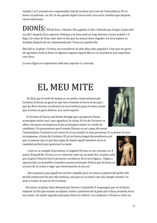 estadis, i se’l considerava responsable tant de la bona sort com de l'abundància. Hi va
haver un período on ell i el seu germà Apolo varen tenir una certa rivalitat que després
varen solucionar.
DIONÍS:Fill de Zeus i Sèmele. Hera,gelosa, li diu a Sèmele que truqui al pare del
seu fill i després Zeus apareix i fulmina a la noia amb un raig. Hermes recata al petit i el
lliga a la cuixa de Zeus i per això es diu que ha nascut dues vegades. La seva esposa és
Ariadna després de ser abandonada per Teseu en aquella illa.
Déu del vi, el plaer i la festa era considerat un dels déus més populars. Com que als grecs
els agradava molt la festa en algunes regions aquest déu es va considerar tan important
com Zeus.
La seva figura es representa amb una copa de vi a una mà.
EL MEU MITE
Es deia que fa molt de temps en un petita ciutat anomenada
Corintos hi havia un guerrer que feia tremolar el terra al seu pas i
que les flors mortes recobraven la seva bellesa quan el veien, esclar
que sí tenia un gran defecte; era molt superb.
A Corintos hi havia una bèstia ferotge que cap guerrer havia
aconseguit matar mai i que aguaitava la ciutat. El rei de Corintos va
oferir una gran recompensa al qui aconseguís matar-la i molts de
candidats s´hi presentaren però només Perseu va ser capaç de matar
l’animal.Quan l’animal va ser mort el rei va complir la seva promesa i li va donar la seva
recompensa: el tron de Corintos. El rei no havia tengut descendència així
que va pensar que el que foa capaç de matar aquell monstre seria el
candidat perfecte per governar la ciutat.
I així es va complir la promesa, el següent Perseu va ser coronat rei. A
partir d’aquell fet, Perseu es va convertir amb un rei molt tirà i només volia
que la gent l’honres fent-li presents, escultures de la seva figura... Degut a
aquests fets un humildes ciutadans anaren al temple d’Hera que hi havia en
un turó de la ciutat a roger que destronessin el nou rei.
Hera pensava que aquell noi era bo i amable però en veure la petició del poble ella
decidí comprovar-ho per ella mateixa; així que es va vestir com una simple mortal i va
anar a visitar al nou rei de Corintos.
En entrar al palau, Hera demanà per Perseu i el guàrdia li respongué que el rei havia
imposat un llei que només acceptava visites i peticions de la gent que li duia presents en el
seu honor. En sentir aquelles paraules, Hera va enfurir i va condenar a Perseu a viure en
9
 