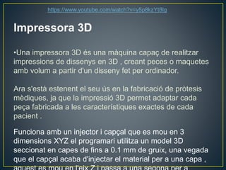 Impressora 3D
•Una impressora 3D és una màquina capaç de realitzar
impressions de dissenys en 3D , creant peces o maquetes
amb volum a partir d'un disseny fet per ordinador.
Ara s'està estenent el seu ús en la fabricació de pròtesis
mèdiques, ja que la impressió 3D permet adaptar cada
peça fabricada a les característiques exactes de cada
pacient .
Funciona amb un injector i capçal que es mou en 3
dimensions XYZ el programari utilitza un model 3D
seccionat en capes de fins a 0.1 mm de gruix, una vegada
que el capçal acaba d'injectar el material per a una capa ,
https://www.youtube.com/watch?v=y5p8kzYt8Ig
 