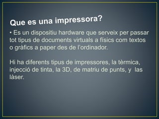 • Es un dispositiu hardware que serveix per passar
tot tipus de documents virtuals a físics com textos
o gràfics a paper des de l’ordinador.
Hi ha diferents tipus de impressores, la tèrmica,
injecció de tinta, la 3D, de matriu de punts, y las
làser.
 