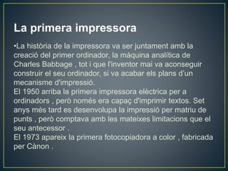 La primera impressora
•La història de la impressora va ser juntament amb la
creació del primer ordinador, la màquina analítica de
Charles Babbage , tot i que l'inventor mai va aconseguir
construir el seu ordinador, si va acabar els plans d’un
mecanisme d'impressió.
El 1950 arriba la primera impressora elèctrica per a
ordinadors , però només era capaç d'imprimir textos. Set
anys més tard es desenvolupa la impressió per matriu de
punts , però comptava amb les mateixes limitacions que el
seu antecessor .
El 1973 apareix la primera fotocopiadora a color , fabricada
per Cànon .
 