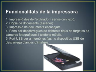 Funcionalitats de la impressora
1. Impressió des de l’ordinador i sense connexió.
2. Còpia de documents (escàner)
3. Impressió de documents escanejats
4. Ports per descàrregues de diferents tipus de targetes de
càmeres fotogràfiques i telèfons mòbils.
5. Port USB per a memòries flash o dispositius USB de
descarrega d’arxius d’imatges.
 