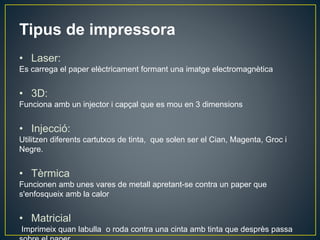 Tipus de impressora
• Laser:
Es carrega el paper elèctricament formant una imatge electromagnètica
• 3D:
Funciona amb un injector i capçal que es mou en 3 dimensions
• Injecció:
Utilitzen diferents cartutxos de tinta, que solen ser el Cian, Magenta, Groc i
Negre.
• Tèrmica
Funcionen amb unes vares de metall apretant-se contra un paper que
s'enfosqueix amb la calor
• Matricial
Imprimeix quan labulla o roda contra una cinta amb tinta que desprès passa
 
