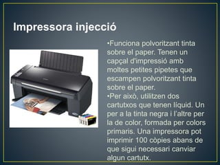 Impressora injecció
•Funciona polvoritzant tinta
sobre el paper. Tenen un
capçal d'impressió amb
moltes petites pipetes que
escampen polvoritzant tinta
sobre el paper.
•Per això, utilitzen dos
cartutxos que tenen líquid. Un
per a la tinta negra i l’altre per
la de color, formada per colors
primaris. Una impressora pot
imprimir 100 còpies abans de
que sigui necessari canviar
algun cartutx.
 