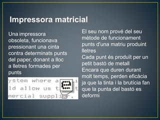 Impressora matricial
El seu nom prové del seu
mètode de funcionament
punts d'una matriu produint
lletres
Cada punt és produït per un
petit bastó de metall
Encara que duren durant
molt temps, perden eficàcia
ja que la tinta i la brutícia fan
que la punta del bastó es
deformi
Una impressora
obsoleta, funcionava
pressionant una cinta
contra determinats punts
del paper, donant a lloc
a lletres formades per
punts
 