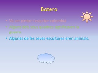 Botero
• Va ser pintor i escultor colombià
• Alguns dels seus quadres significaven la
guerra.
• Algunes de les seves escultures eren animals.
 