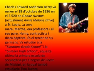 Charles Edward Anderson Berry va
néixer el 18 d'octubre de 1926 en
el 2.520 de Goode Avenue
(actualment Annie Malone Drive)
a St. Louis. La seva
mare, Martha, era professora i el
seu pare, Henry, contractista i
diaca baptista. És el tercer de sis
germans. Va estudiar a la
‘’Simmons Grade School’’ i la
‘’Sumner High School’’, aquesta
última la primera escola de
secundària per a negres de l'oest
de Misisipi, en la qual també
estudiaria Tina Turner.
 