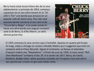 Berry havia estat tocant blues des de la seva
adolescència i a principis de 1953, comença
a guanyar-se un sou extra tocant en la "Sir
John's Trio" una banda que actuava en un
popular club de Saint Louis. Poc més tard
aquesta banda canviaria el seu nom al de
"Chuck Berry Blego". A la ciutat només hi
havia una altra banda que pogués competir
amb la de Berry, la d'Ike Alterni, un altre
afamat guitarrista.


  El 1955 comença la seva carrera cap a l'estrellat. Apareix en quatre pel·lícules.
  Al maig, viatja a chicago on coneix a Muddy Waters qui li suggereix que entri en
  contacte amb la Chess Records. Signat el contracte, va llançar al setembre
  d'aquest mateix any "Maybellene". A finals de juny de 1956, la seva cançó "Roll
  Over Beethoven" arribaria al lloc 29. A la tardor de 1957, Berry, els Everly
  Brothers, Buddy Holly i altres puixants estrelles de l'incipient rock and roll es
  van ajuntar per a tocar en gira pels Estats Units.
 