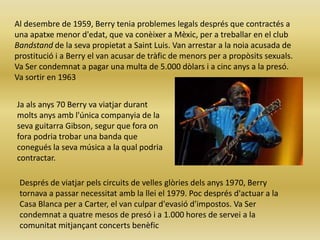 Al desembre de 1959, Berry tenia problemes legals després que contractés a
una apatxe menor d'edat, que va conèixer a Mèxic, per a treballar en el club
Bandstand de la seva propietat a Saint Luis. Van arrestar a la noia acusada de
prostitució i a Berry el van acusar de tràfic de menors per a propòsits sexuals.
Va Ser condemnat a pagar una multa de 5.000 dòlars i a cinc anys a la presó.
Va sortir en 1963


Ja als anys 70 Berry va viatjar durant
molts anys amb l'única companyia de la
seva guitarra Gibson, segur que fora on
fora podria trobar una banda que
conegués la seva música a la qual podria
contractar.

 Després de viatjar pels circuits de velles glòries dels anys 1970, Berry
 tornava a passar necessitat amb la llei el 1979. Poc després d'actuar a la
 Casa Blanca per a Carter, el van culpar d'evasió d'impostos. Va Ser
 condemnat a quatre mesos de presó i a 1.000 hores de servei a la
 comunitat mitjançant concerts benèfic
 
