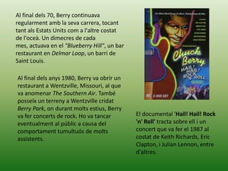 Al final dels 70, Berry continuava
regularment amb la seva carrera, tocant
tant als Estats Units com a l'altre costat
de l'oceà. Un dimecres de cada
mes, actuava en el "Blueberry Hill", un bar
restaurant en Delmar Loop, un barri de
Saint Louis.

Al final dels anys 1980, Berry va obrir un
restaurant a Wentzville, Missouri, al que
va anomenar The Southern Air. També
posseïx un terreny a Wentzville cridat
Berry Park, on durant molts estius, Berry
va fer concerts de rock. Ho va tancar         El documental 'Hail! Hail! Rock
eventualment al públic a causa del            'n' Roll' tracta sobre ell i un
comportament tumultuós de molts               concert que va fer el 1987 al
assistents.                                   costat de Keith Richards, Eric
                                              Clapton, i Julian Lennon, entre
                                              d'altres.
 