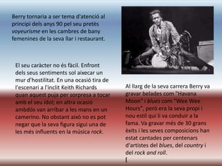 Berry tornaria a ser tema d'atenció al
principi dels anys 90 pel seu pretès
voyeurisme en les cambres de bany
femenines de la seva llar i restaurant.



 El seu caràcter no és fàcil. Enfront
 dels seus sentiments sol aixecar un
 mur d'hostilitat. En una ocasió tira de
 l'escenari a l'ínclit Keith Richards      Al llarg de la seva carrera Berry va
 quan aquest puja per sorpresa a tocar     gravar belades com "Havana
 amb el seu ídol; en altra ocasió          Moon" i blues com "Wee Wee
 ambdós van arribar a les mans en un       Hours", però era la seva propi i
 camerino. No obstant això no es pot       nou estil qui li va conduir a la
 negar que la seva figura sigui una de     fama. Va gravar més de 30 grans
 les més influents en la música rock.      èxits i les seves composicions han
                                           estat cantades per centenars
                                           d'artistes del blues, del country i
                                           del rock and roll.
                                           [
 