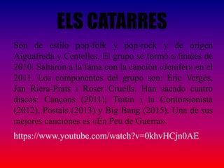 ELS CATARRES
Son de estilo pop-folk y pop-rock y de origen
Aiguafreda y Centelles. El grupo se formó a finales de
2010. Saltaron a la fama con la canción «Jenifer» en el
2011. Los componentes del grupo son: Èric Vergés,
Jan Riera-Prats i Roser Cruells. Han sacado cuatro
discos: Cançons (2011), Tintin i la Contorsionista
(2012), Postals (2013) y Big Bang (2015). Una de sus
mejores canciones es «En Peu de Guerra».
https://www.youtube.com/watch?v=0khvHCjn0AE
 