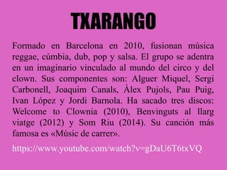 TXARANGO
Formado en Barcelona en 2010, fusionan música
reggae, cúmbia, dub, pop y salsa. El grupo se adentra
en un imaginario vinculado al mundo del circo y del
clown. Sus componentes son: Alguer Miquel, Sergi
Carbonell, Joaquim Canals, Àlex Pujols, Pau Puig,
Ivan López y Jordi Barnola. Ha sacado tres discos:
Welcome to Clownia (2010), Benvinguts al llarg
viatge (2012) y Som Riu (2014). Su canción más
famosa es «Músic de carrer».
https://www.youtube.com/watch?v=gDaU6T6txVQ
 