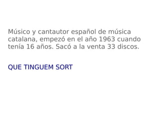 Músico y cantautor español de música
catalana, empezó en el año 1963 cuando
tenía 16 años. Sacó a la venta 33 discos.
QUE TINGUEM SORT
 