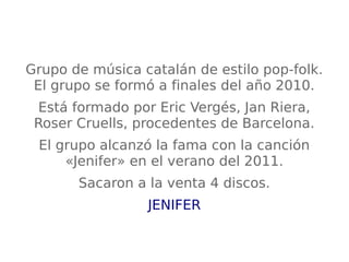 Grupo de música catalán de estilo pop-folk.
El grupo se formó a finales del año 2010.
Está formado por Eric Vergés, Jan Riera,
Roser Cruells, procedentes de Barcelona.
El grupo alcanzó la fama con la canción
«Jenifer» en el verano del 2011.
Sacaron a la venta 4 discos.
JENIFER
 