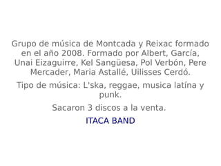 Grupo de música de Montcada y Reixac formado
en el año 2008. Formado por Albert, García,
Unai Eizaguirre, Kel Sangüesa, Pol Verbón, Pere
Mercader, Maria Astallé, Uilisses Cerdó.
Tipo de música: L'ska, reggae, musica latína y
punk.
Sacaron 3 discos a la venta.
ITACA BAND
 