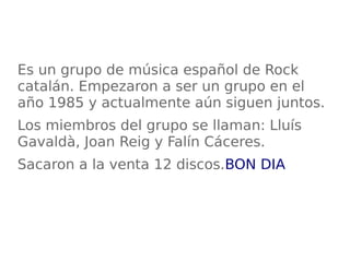 Es un grupo de música español de Rock
catalán. Empezaron a ser un grupo en el
año 1985 y actualmente aún siguen juntos.
Los miembros del grupo se llaman: Lluís
Gavaldà, Joan Reig y Falín Cáceres.
Sacaron a la venta 12 discos.BON DIA
 