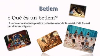 o Què és un betlem?
És una representació plàstica del naixement de Jesucrist. Està format
per diferents figures.
 