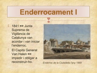 Enderrocament I

 1841 => Junta
Suprema de
Vigilància de
Catalunya van
acordar i van iniciar
l’enderroc.
 El Capità General
Van Halen =>
impedir i obligar a
reconstruir-ho.

Enderroc de la Ciutadella l'any 1869

 