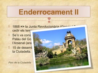 Enderrocament II

 1868 => la Junta Revolucionària (General Prim) va
cedir els terrenys de la Ciutadella a Barcelona.
 Se’n va conservar 3 edificis => La capella, l’antic
Palau del Governador (ara és l’Institut Verdaguer) i
l‘Arsenal (ara és el Parlament de Catalunya).
 15 de desembre del 1869 => construcció del Parc de
la Ciutadella.
Parc de la Ciutadella

 