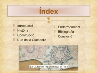 




Índex


Introducció
Història
Construcció
L’ús de la Ciutadella

 Enderrocament
 Bibliografia
 Conclusió

La Ciutadella i l'Esplanada, el 1762

 