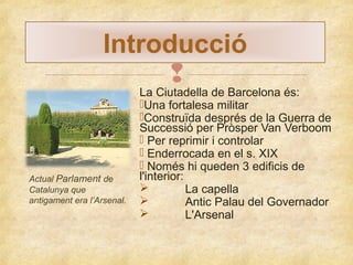 Introducció


Actual Parlament de
Catalunya que
antigament era l’Arsenal.

La Ciutadella de Barcelona és:
Una fortalesa militar
Construïda després de la Guerra de
Successió per Pròsper Van Verboom
 Per reprimir i controlar
 Enderrocada en el s. XIX
 Només hi queden 3 edificis de
l'interior:

La capella

Antic Palau del Governador

L'Arsenal

 