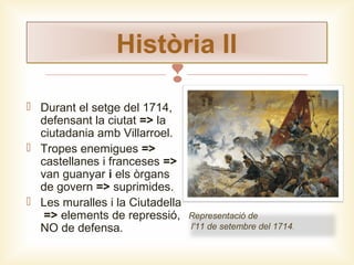 Història II

 Durant el setge del 1714,
defensant la ciutat => la
ciutadania amb Villarroel.
 Tropes enemigues =>
castellanes i franceses =>
van guanyar i els òrgans
de govern => suprimides.
 Les muralles i la Ciutadella
=> elements de repressió,
NO de defensa.

Representació de
l'11 de setembre del 1714.

 