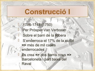 Construcció I


1716-1748 (1750)
Per Pròsper Van Verboom
Sobre el barri de la Ribera
S’enderroca el 17% de la ciutat
=> més de mil cases
enderrocades
 Es crea => dos barris nous =>
Barceloneta i part baixa del
Raval





 