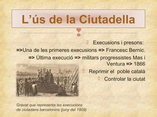 L’ús de la Ciutadella

 Execusions i presons:
=>Una de les primeres execusions => Francesc Bernic.
=> Última execució => militars progressistes Mas i
Ventura => 1866
 Reprimir el poble català
 Controlar la ciutat

Gravat que representa les execucions
de ciutadans barcelonins (juny del 1809)

 