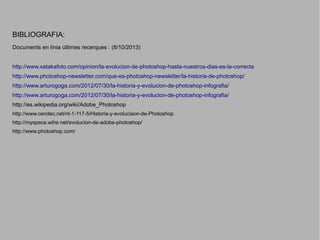 BIBLIOGRAFIA:
Documents en línia últimes recerques : (8/10/2013)
http://www.xatakafoto.com/opinion/la-evolucion-de-photoshop-hasta-nuestros-dias-es-la-correcta
http://www.photoshop-newsletter.com/que-es-photoshop-newsletter/la-historia-de-photoshop/
http://www.arturogoga.com/2012/07/30/la-historia-y-evolucion-de-photoshop-infografia/
http://www.arturogoga.com/2012/07/30/la-historia-y-evolucion-de-photoshop-infografia/
http://es.wikipedia.org/wiki/Adobe_Photoshop
http://www.cerotec.net/nt-1-117-5/Historia-y-evoluciaon-de-Photoshop
http://myspace.wihe.net/evolucion-de-adobe-photoshop/
http://www.photoshop.com/

 