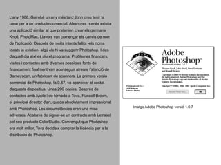 L'any 1988. Gairebé un any més tard John creu tenir la
base per a un producte comercial. Aleshores només existia
una aplicació similar al que pretenien crear els germans
Knoll, PhotoMac. Llavors van començar els canvis de nom
de l'aplicació. Després de molts intents fallits -els noms
ideats ja existien- algú els hi va suggerir Photoshop. I des
d'aquell dia així es diu el programa. Problemes financers,
visites i contactes amb diverses possibles fonts de
finançament finalment van aconseguir atreure l'atenció de
Barneyscan, un fabricant de scanners. La primera versió
comercial de Photoshop, la 0.87, va aparèixer al costat
d'aquests dispositius. Unes 200 còpies. Després de
contactes amb Apple i de tornada a Tova, Russell Brown,
el principal director d'art, queda absolutament impressionat
amb Photoshop. Les circumstàncies eren una mica
adverses. Acabava de signar-se un contracte amb Letraset
pel seu producte ColorStudio. Convençut que Photoshop
era molt millor, Tova decideix comprar la llicència per a la
distribució de Photoshop.

Imatge Adobe Photoshop versió 1.0.7

 