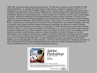 1989-1990. Segueix el desenvolupament del producte. Thomas escriu i reescriu el codi. Al febrer de 1990
apareix Photoshop 1.0. Després de trobar diversos bugs (errors) i corregir-los, apareix la versió 1.0.7. La
competència no pot amb la seva “interface” elegant i el seu codi ben escrit. L'autoedició està prenent força, i
Photoshop s'aprofita d'això en gran manera. Russell Browr mostra la facilitat d'ús i potència de Photoshop.
ColorStudio disposa de característiques que no estan presents en Photoshop, però té un gran desavantatge
en contra. Letraset ha posicionat el seu producte deixant al marge al públic en general. La versió 2.0 de
Photoshop. S'incorpora la tecnologia necessària per al tractament de traçats. Photoshop 2.0 permet integrar
gràfics procedents de Illustrator, suporta CMYK, duotons, i l'eina Ploma. La número 2.0 es va anomenar Fast
Eddy. La separació de colors genera una revolució al món de l'autoedició. Les vendes es disparen. Però això
no impedeix que el desenvolupament segueixi avançant. Es plantejar una versió per a entorn Windows.
Aquesta ha de desenvolupar-se en paral·lel a la versió Mac. La versió Windows es va anomenar Brimstone, i
la de Mac, Merlin. La nova versió es converteix en Photoshop 2.5, no 3.0 com hauria d'haver estat. Aquesta
incorpora novetats tals com a millors taujanes, suport per a fitxers de 16-bits, etc. El més notable és que es
tracta de la primera versió Windows. Apareix un seriós competidor en l'horitzó Windows. Es diu Aldu
PhotoStyler. A més, existeixen problemes en la gestió de memòria. Solucionat el problema apareix la versió
2.5.1, la primera per funcionar amb xips Power PC. Immediatament comencen els treballs per a la següent
versió, la 3.0, anomenada Tiger Mountain. La major diferència, les capes. Aquí apareix la controvèrsia.
Sembla, que ha estat plagiada d'un altre programa, Live Picture. No és preocupant, malgrat els productes de
HSC, més tard MetaTools i finalment MetaCreations (tots noms de la mateixa empresa creadora de Live
Picture), Photoshop pot amb tot i Live Picture desapareix d'escena.

 