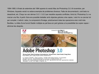 1994-1995. A finals de setembre del 1994 apareix la versió Mac de Photoshop 3.0. Al novembre, per
Windows. Aquesta versió no estava exempta de problemes diversos. Falta de documentació, codi beta no
desactivat, etc. D'aquí es van derivar 3.0.1 i 3.0.3 per resoldre aquests conflictes. Amb tot, Photoshop 3.x va
marcar una fita. A partir d'ara era possible treballar amb objectes gràcies a les capes, i això ho va canviar tot
per complet. L'edició i retoc, la composició d'imatge, pràcticament totes les operacions eren molt més
flexibles. La falta d'una funció Desfer múltiple es pal·liava en part gràcies a la possibilitat de copiar capes i
eliminar-les després.

 