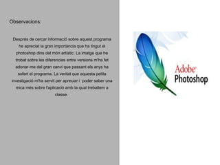 Observacions:

Després de cercar informació sobre aquest programa
he apreciat la gran importància que ha tingut el
photoshop dins del món artístic. La imatge que he
trobat sobre les diferencies entre versions m'ha fet
adonar-me del gran canvi que passant els anys ha
sofert el programa. La veritat que aquesta petita
investigació m'ha servit per apreciar i poder saber una
mica més sobre l'aplicació amb la qual treballem a
classe.

 