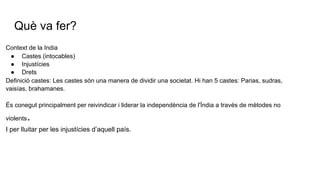 Què va fer?
Context de la India
● Castes (intocables)
● Injustícies
● Drets
Definició castes: Les castes són una manera de dividir una societat. Hi han 5 castes: Parias, sudras,
vaisías, brahamanes.
És conegut principalment per reivindicar i liderar la independència de l'Índia a través de mètodes no
violents.
I per lluitar per les injustícies d’aquell país.
 