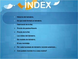 ÍNDEX
    Historia del tetrabric.

    De que està format un tetrabric.

    Fabricació de la llet.

   Procés de pasteurització.

   Procés de la llet.

    Les mides del tetrabric.

    Els models de tetrabric.

    El seu reciclatje.

   Per cada tonelada de tetrabric reciclat estalviem...

   Com podem reciclar-lo a casa nostra?
 