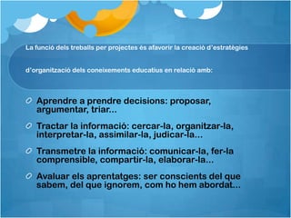 La funció dels treballs per projectes és afavorir la creació d’estratègies


d’organització dels coneixements educatius en relació amb:



   Aprendre a prendre decisions: proposar,
   argumentar, triar...
   Tractar la informació: cercar-la, organitzar-la,
   interpretar-la, assimilar-la, judicar-la...
   Transmetre la informació: comunicar-la, fer-la
   comprensible, compartir-la, elaborar-la...
   Avaluar els aprentatges: ser conscients del que
   sabem, del que ignorem, com ho hem abordat...
 